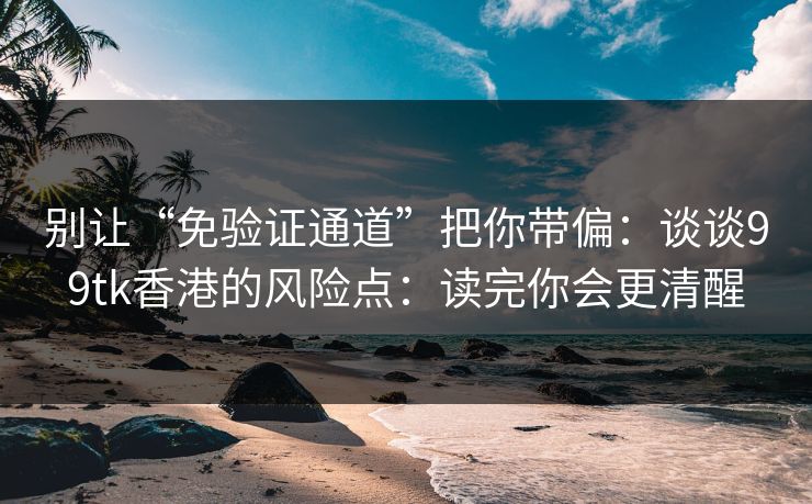 别让“免验证通道”把你带偏：谈谈99tk香港的风险点：读完你会更清醒