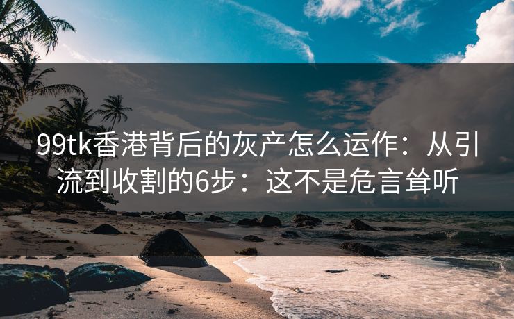 99tk香港背后的灰产怎么运作：从引流到收割的6步：这不是危言耸听