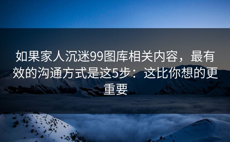 如果家人沉迷99图库相关内容，最有效的沟通方式是这5步：这比你想的更重要